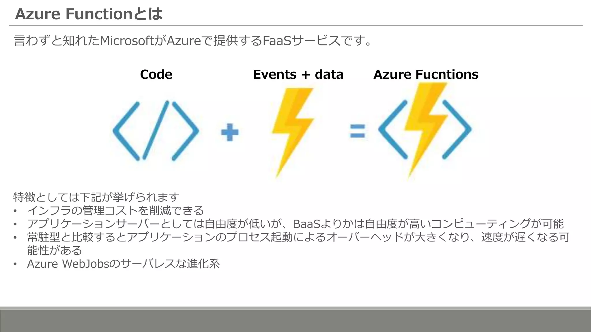 Azure Functionとは
言わずと知れたMicrosoftがAzureで提供するFaaSサービスです。
Code Events + data Azure Fucntions
特徴としては下記が挙げられます
• インフラの管理コストを削減できる
• アプリケーションサーバーとしては自由度が低いが、BaaSよりかは自由度が高いコンピューティングが可能
• 常駐型と比較するとアプリケーションのプロセス起動によるオーバーヘッドが大きくなり、速度が遅くなる可
能性がある
• Azure WebJobsのサーバレスな進化系
 