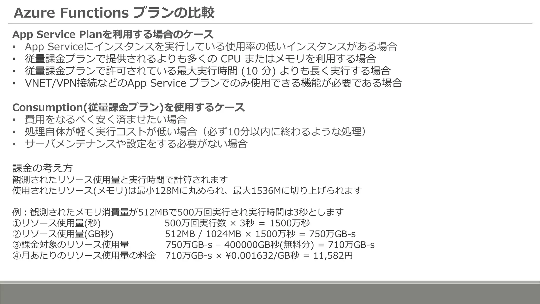 Azure Functions プランの比較
App Service Planを利用する場合のケース
• App Serviceにインスタンスを実行している使用率の低いインスタンスがある場合
• 従量課金プランで提供されるよりも多くの CPU またはメモリを利用する場合
• 従量課金プランで許可されている最大実行時間 (10 分) よりも長く実行する場合
• VNET/VPN接続などのApp Service プランでのみ使用できる機能が必要である場合
Consumption(従量課金プラン)を使用するケース
• 費用をなるべく安く済ませたい場合
• 処理自体が軽く実行コストが低い場合（必ず10分以内に終わるような処理）
• サーバメンテナンスや設定をする必要がない場合
課金の考え方
観測されたリソース使用量と実行時間で計算されます
使用されたリソース(メモリ)は最小128Mに丸められ、最大1536Mに切り上げられます
例：観測されたメモリ消費量が512MBで500万回実行され実行時間は3秒とします
①リソース使用量(秒) 500万回実行数 × 3秒 ＝ 1500万秒
②リソース使用量(GB秒) 512MB / 1024MB × 1500万秒 = 750万GB-s
③課金対象のリソース使用量 750万GB-s – 400000GB秒(無料分) = 710万GB-s
④月あたりのリソース使用量の料金 710万GB-s × 0.001632/GB秒 = 11,582円
 