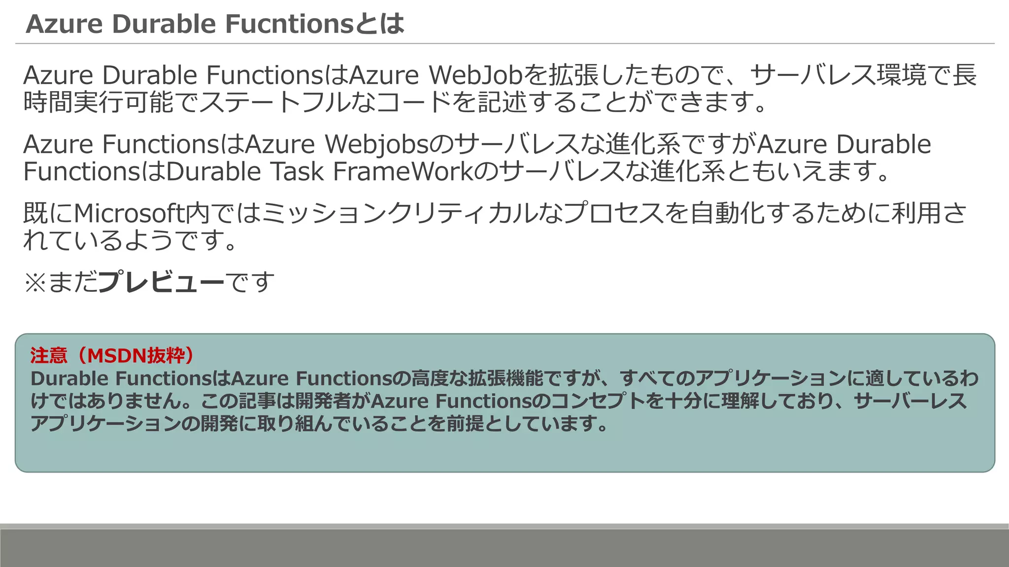 Azure Durable Fucntionsとは
Azure Durable FunctionsはAzure WebJobを拡張したもので、サーバレス環境で長
時間実行可能でステートフルなコードを記述することができます。
Azure FunctionsはAzure Webjobsのサーバレスな進化系ですがAzure Durable
FunctionsはDurable Task FrameWorkのサーバレスな進化系ともいえます。
既にMicrosoft内ではミッションクリティカルなプロセスを自動化するために利用さ
れているようです。
※まだプレビューです
注意（MSDN抜粋）
Durable FunctionsはAzure Functionsの高度な拡張機能ですが、すべてのアプリケーションに適しているわ
けではありません。この記事は開発者がAzure Functionsのコンセプトを十分に理解しており、サーバーレス
アプリケーションの開発に取り組んでいることを前提としています。
 