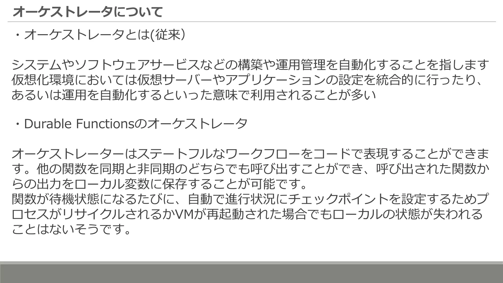 オーケストレータについて
・オーケストレータとは(従来）
システムやソフトウェアサービスなどの構築や運用管理を自動化することを指します
仮想化環境においては仮想サーバーやアプリケーションの設定を統合的に行ったり、
あるいは運用を自動化するといった意味で利用されることが多い
・Durable Functionsのオーケストレータ
オーケストレーターはステートフルなワークフローをコードで表現することができま
す。他の関数を同期と非同期のどちらでも呼び出すことができ、呼び出された関数か
らの出力をローカル変数に保存することが可能です。
関数が待機状態になるたびに、自動で進行状況にチェックポイントを設定するためプ
ロセスがリサイクルされるかVMが再起動された場合でもローカルの状態が失われる
ことはないそうです。
 