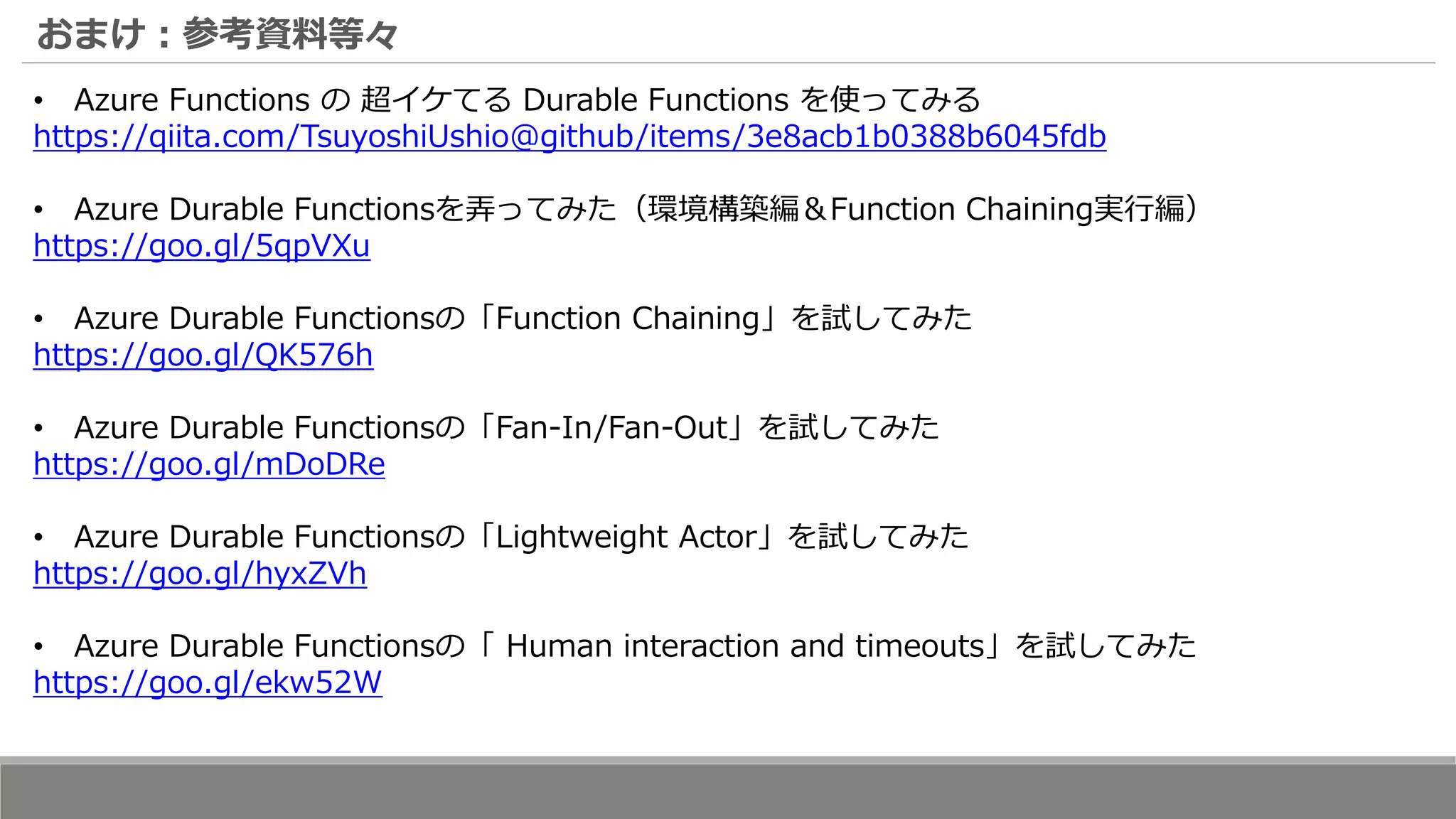 おまけ：参考資料等々
• Azure Functions の 超イケてる Durable Functions を使ってみる
https://qiita.com/TsuyoshiUshio@github/items/3e8acb1b0388b6045fdb
• Azure Durable Functionsを弄ってみた（環境構築編＆Function Chaining実行編）
https://goo.gl/5qpVXu
• Azure Durable Functionsの「Function Chaining」を試してみた
https://goo.gl/QK576h
• Azure Durable Functionsの「Fan-In/Fan-Out」を試してみた
https://goo.gl/mDoDRe
• Azure Durable Functionsの「Lightweight Actor」を試してみた
https://goo.gl/hyxZVh
• Azure Durable Functionsの「 Human interaction and timeouts」を試してみた
https://goo.gl/ekw52W
 