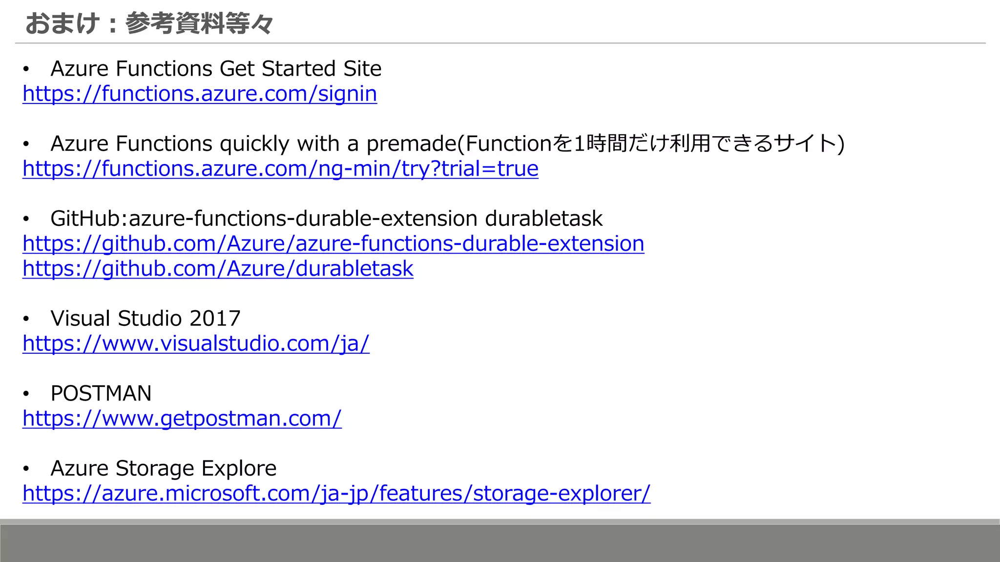 おまけ：参考資料等々
• Azure Functions Get Started Site
https://functions.azure.com/signin
• Azure Functions quickly with a premade(Functionを1時間だけ利用できるサイト)
https://functions.azure.com/ng-min/try?trial=true
• GitHub:azure-functions-durable-extension durabletask
https://github.com/Azure/azure-functions-durable-extension
https://github.com/Azure/durabletask
• Visual Studio 2017
https://www.visualstudio.com/ja/
• POSTMAN
https://www.getpostman.com/
• Azure Storage Explore
https://azure.microsoft.com/ja-jp/features/storage-explorer/
 