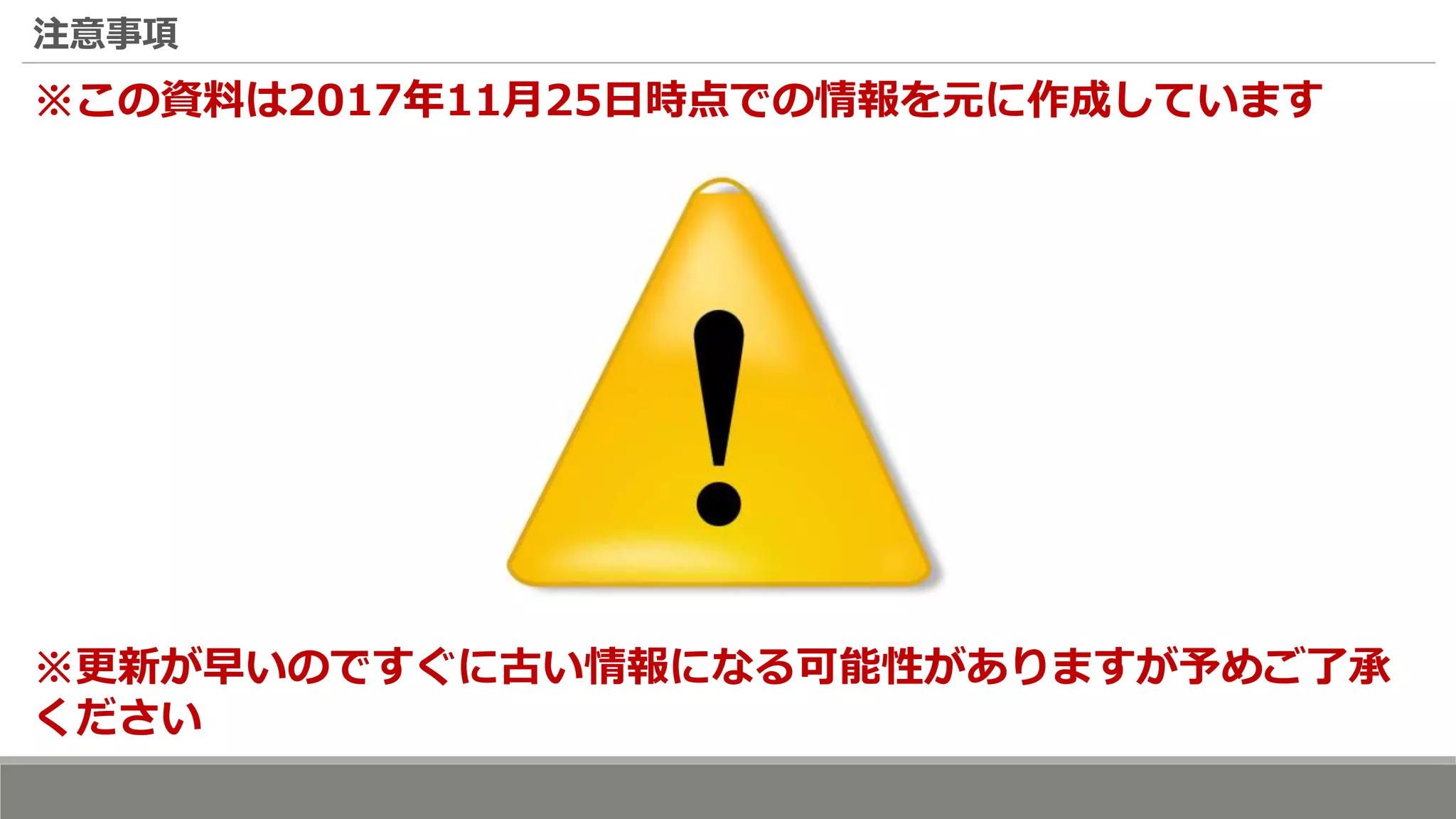 注意事項
※この資料は2017年11月25日時点での情報を元に作成しています
※更新が早いのですぐに古い情報になる可能性がありますが予めご了承
ください
 