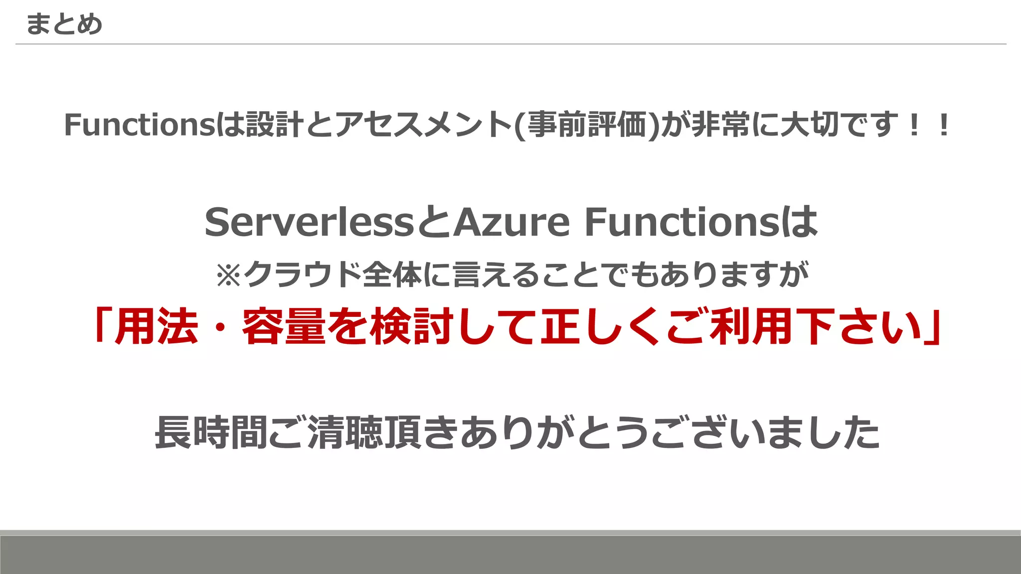 まとめ
Functionsは設計とアセスメント(事前評価)が非常に大切です！！
ServerlessとAzure Functionsは
※クラウド全体に言えることでもありますが
「用法・容量を検討して正しくご利用下さい」
長時間ご清聴頂きありがとうございました
 