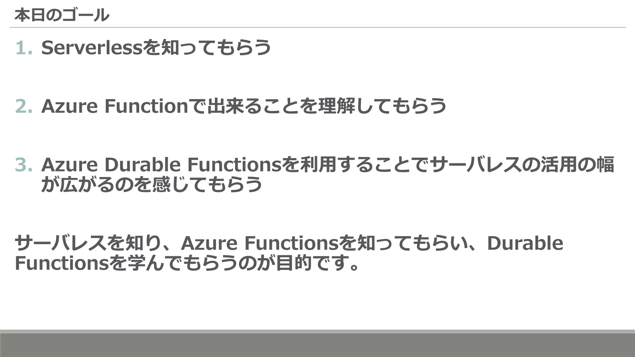 本日のゴール
1. Serverlessを知ってもらう
2. Azure Functionで出来ることを理解してもらう
3. Azure Durable Functionsを利用することでサーバレスの活用の幅
が広がるのを感じてもらう
サーバレスを知り、Azure Functionsを知ってもらい、Durable
Functionsを学んでもらうのが目的です。
 