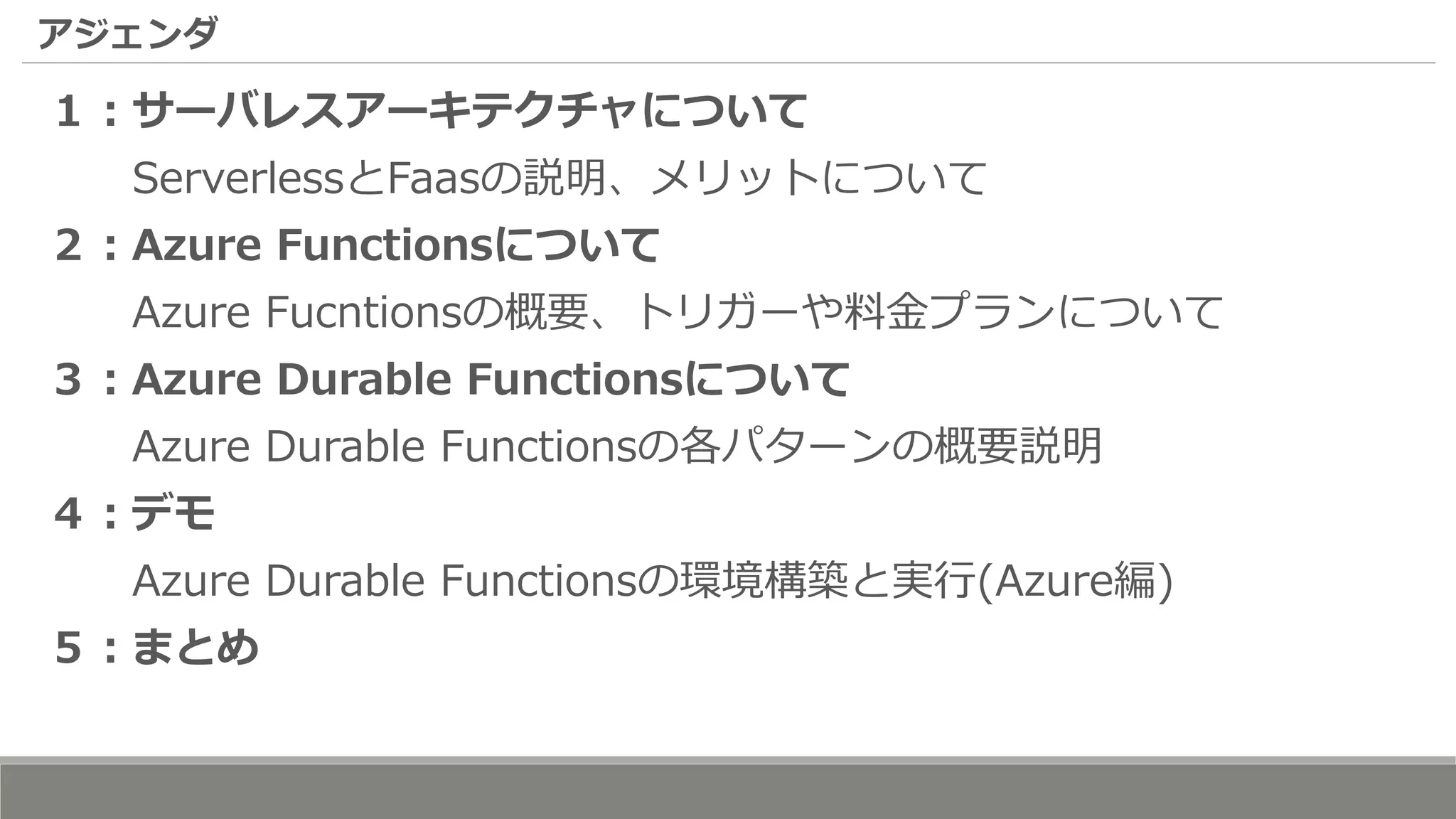 アジェンダ
１：サーバレスアーキテクチャについて
ServerlessとFaasの説明、メリットについて
２：Azure Functionsについて
Azure Fucntionsの概要、トリガーや料金プランについて
３：Azure Durable Functionsについて
Azure Durable Functionsの各パターンの概要説明
４：デモ
Azure Durable Functionsの環境構築と実行(Azure編)
５：まとめ
 