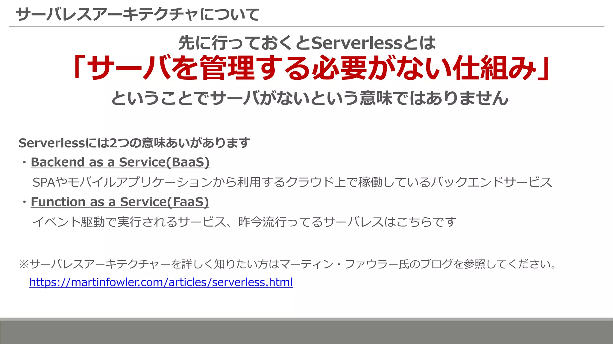 サーバレスアーキテクチャについて
先に行っておくとServerlessとは
「サーバを管理する必要がない仕組み」
ということでサーバがないという意味ではありません
Serverlessには2つの意味あいがあります
・Backend as a Service(BaaS)
SPAやモバイルアプリケーションから利用するクラウド上で稼働しているバックエンドサービス
・Function as a Service(FaaS)
イベント駆動で実行されるサービス、昨今流行ってるサーバレスはこちらです
※サーバレスアーキテクチャーを詳しく知りたい方はマーティン・ファウラー氏のブログを参照してください。
https://martinfowler.com/articles/serverless.html
 