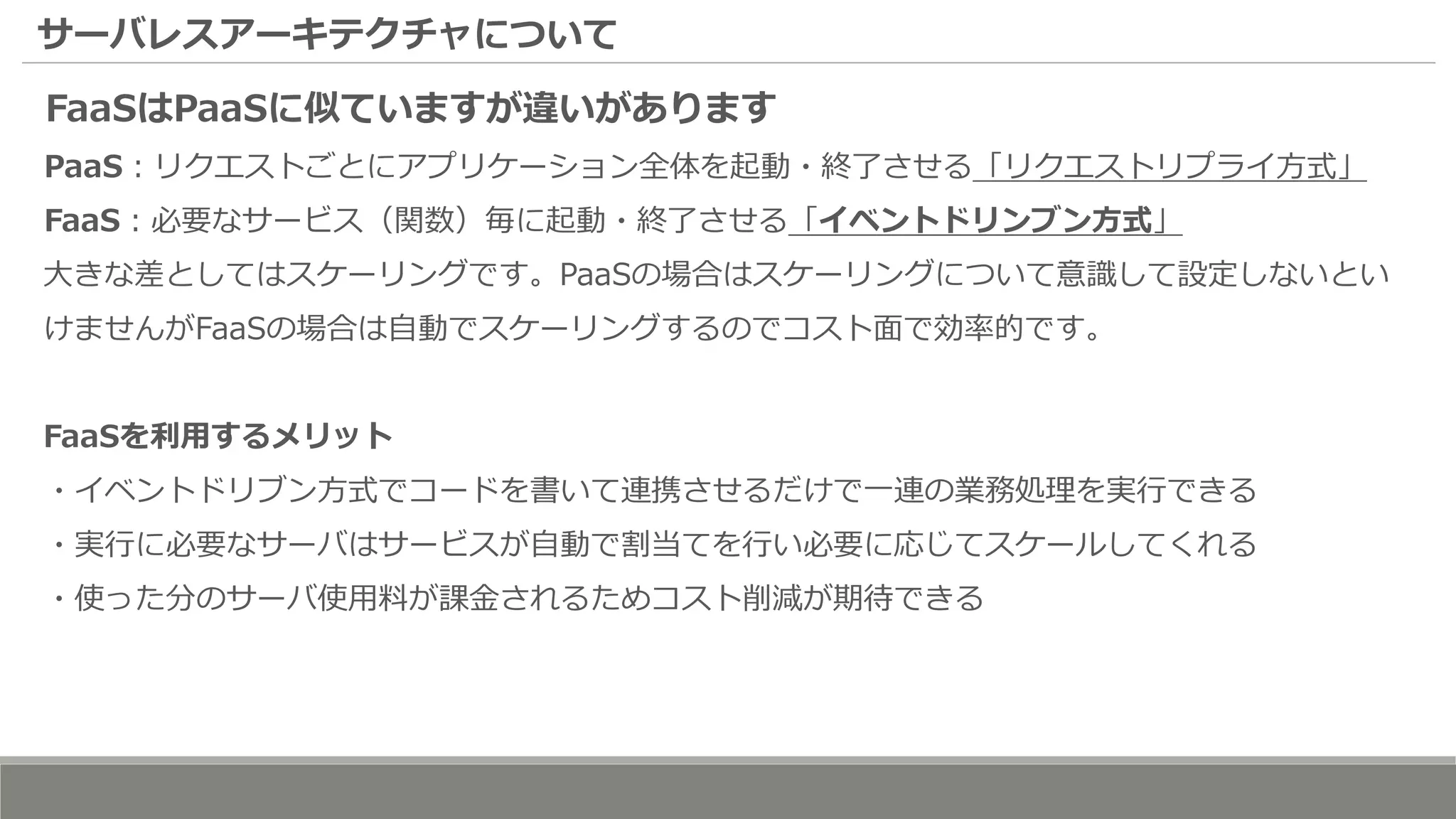 サーバレスアーキテクチャについて
FaaSはPaaSに似ていますが違いがあります
PaaS：リクエストごとにアプリケーション全体を起動・終了させる「リクエストリプライ方式」
FaaS：必要なサービス（関数）毎に起動・終了させる「イベントドリンブン方式」
大きな差としてはスケーリングです。PaaSの場合はスケーリングについて意識して設定しないとい
けませんがFaaSの場合は自動でスケーリングするのでコスト面で効率的です。
FaaSを利用するメリット
・イベントドリブン方式でコードを書いて連携させるだけで一連の業務処理を実行できる
・実行に必要なサーバはサービスが自動で割当てを行い必要に応じてスケールしてくれる
・使った分のサーバ使用料が課金されるためコスト削減が期待できる
 