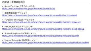 おまけ：参考資料等々
• Azure Functions公式ドキュメント
https://docs.microsoft.com/ja-jp/azure/azure-functions/
• 環境構築公式ドキュメント
https://docs.microsoft.com/ja-jp/azure/azure-functions/durable-functions-install
• Functions Chain公式ドキュメント
https://docs.microsoft.com/ja-jp/azure/azure-functions/durable-functions-sequence
• FanOut/FanIn公式ドキュメント
https://docs.microsoft.com/ja-jp/azure/azure-functions/durable-functions-cloud-backup
• Stateful Singleton公式ドキュメント
https://docs.microsoft.com/ja-jp/azure/azure-functions/durable-functions-counter
• Human Interaction公式ドキュメント
https://docs.microsoft.com/ja-jp/azure/azure-functions/durable-functions-phone-verification
 