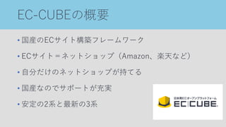 EC-CUBEの概要
• 国産のECサイト構築フレームワーク
• ECサイト＝ネットショップ（Amazon、楽天など）
• 自分だけのネットショップが持てる
• 国産なのでサポートが充実
• 安定の2系と最新の3系
 