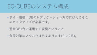 EC-CUBEのシステム構成
• サイト規模：DBのレプリケーション対応にはそこそこ
のカスタマイズが必要です。
• 通常DB1台で運用する規模ということ
• 負荷対策のノウハウは色々あります(主に2系)。
 