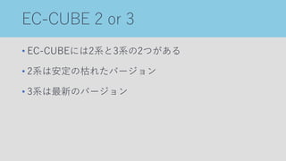 EC-CUBE 2 or 3
• EC-CUBEには2系と3系の2つがある
• 2系は安定の枯れたバージョン
• 3系は最新のバージョン
 