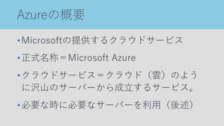 Azureの概要
•Microsoftの提供するクラウドサービス
•正式名称＝Microsoft Azure
•クラウドサービス＝クラウド（雲）のよう
に沢山のサーバーから成立するサービス。
•必要な時に必要なサーバーを利用（後述）
 