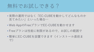 無料でお試しできる？
• 実際の運用ではなく「EC-CUBEを動かしてどんなものか
見てみたい」といった場合…
• Web AppのFreeプランでEC-CUBEを動かせます
• Freeプランは性能に制限があるので、お試しの範囲で
• 簡単にEC-CUBEを設置できます（インストール直前ま
で）
 