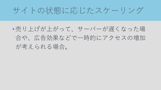 サイトの状態に応じたスケーリング
•売り上げが上がって、サーバーが遅くなった場
合や、広告効果などで一時的にアクセスの増加
が考えられる場合。
 
