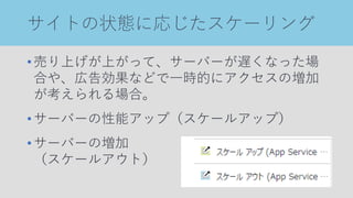 サイトの状態に応じたスケーリング
•売り上げが上がって、サーバーが遅くなった場
合や、広告効果などで一時的にアクセスの増加
が考えられる場合。
•サーバーの性能アップ（スケールアップ）
•サーバーの増加
（スケールアウト）
 