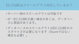 EC-CUBEはスケールアウト対応しているの？
•サーバー側のスケールアウトは可能です
•が…EC-CUBEが遅い場合の多くは、データベー
スに原因があります。
•データベースのスケールアウトはEC-CUBEのカ
スタマイズが必要になります（Azureではない
場合も必要）。
 