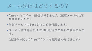 メール送信はどうするの？
• Azureからのメール送信はできません（迷惑メールなどに
利用されるため）
• 外部サービスのSendGridなどを利用します。
• スライド作成時点では12,000通/月まで無料で利用できま
す。
（先述のお試しのFreeプラントも組み合わせできます）
 
