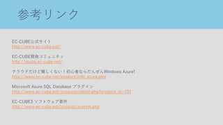 参考リンク
EC-CUBE公式サイト
http://www.ec-cube.net/
EC-CUBE開発コミュニティ
http://xoops.ec-cube.net/
クラウドだけど難しくない！初心者ならだんぜんWindows Azure!
http://www.ec-cube.net/product/info_azure.php
Microsoft Azure SQL Database プラグイン
http://www.ec-cube.net/products/detail.php?product_id=291
EC-CUBE3 ソフトウェア要件
http://www.ec-cube.net/product/system.php
 