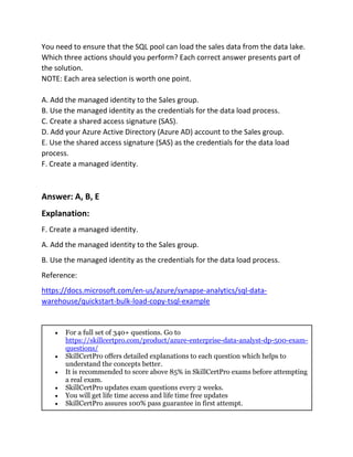 You need to ensure that the SQL pool can load the sales data from the data lake.
Which three actions should you perform? Each correct answer presents part of
the solution.
NOTE: Each area selection is worth one point.
A. Add the managed identity to the Sales group.
B. Use the managed identity as the credentials for the data load process.
C. Create a shared access signature (SAS).
D. Add your Azure Active Directory (Azure AD) account to the Sales group.
E. Use the shared access signature (SAS) as the credentials for the data load
process.
F. Create a managed identity.
Answer: A, B, E
Explanation:
F. Create a managed identity.
A. Add the managed identity to the Sales group.
B. Use the managed identity as the credentials for the data load process.
Reference:
https://docs.microsoft.com/en-us/azure/synapse-analytics/sql-data-
warehouse/quickstart-bulk-load-copy-tsql-example
 For a full set of 340+ questions. Go to
https://skillcertpro.com/product/azure-enterprise-data-analyst-dp-500-exam-
questions/
 SkillCertPro offers detailed explanations to each question which helps to
understand the concepts better.
 It is recommended to score above 85% in SkillCertPro exams before attempting
a real exam.
 SkillCertPro updates exam questions every 2 weeks.
 You will get life time access and life time free updates
 SkillCertPro assures 100% pass guarantee in first attempt.
 