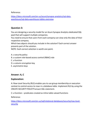 Reference:
https://docs.microsoft.com/en-us/azure/synapse-analytics/sql-data-
warehouse/sql-data-warehouse-tables-overview
Question 3:
You are designing a security model for an Azure Synapse Analytics dedicated SQL
pool that will support multiple companies.
You need to ensure that users from each company can view only the data of their
respective company.
Which two objects should you include in the solution? Each correct answer
presents part of the solution.
NOTE: Each correct selection is worth one point.
A. a security policy
B. a custom role-based access control (RBAC) role
C. a function
D. a column encryption key
E. asymmetric keys
Answer: A, C
Explanation:
A: Row-Level Security (RLS) enables you to use group membership or execution
context to control access to rows in a database table. Implement RLS by using the
CREATE SECURITY POLICYTransact-SQL statement.
C: a function – predicates created as inline table-valued functions
Reference:
https://docs.microsoft.com/en-us/sql/relational-databases/security/row-level-
security
 