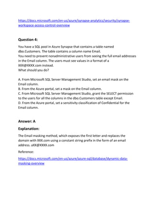 https://docs.microsoft.com/en-us/azure/synapse-analytics/security/synapse-
workspace-access-control-overview
Question 4:
You have a SQL pool in Azure Synapse that contains a table named
dbo.Customers. The table contains a column name Email.
You need to prevent nonadministrative users from seeing the full email addresses
in the Email column. The users must see values in a format of a
XXX@XXXX.com instead.
What should you do?
A. From Microsoft SQL Server Management Studio, set an email mask on the
Email column.
B. From the Azure portal, set a mask on the Email column.
C. From Microsoft SQL Server Management Studio, grant the SELECT permission
to the users for all the columns in the dbo.Customers table except Email.
D. From the Azure portal, set a sensitivity classification of Confidential for the
Email column.
Answer: A
Explanation:
The Email masking method, which exposes the first letter and replaces the
domain with XXX.com using a constant string prefix in the form of an email
address. aXX@XXXX.com
Reference:
https://docs.microsoft.com/en-us/azure/azure-sql/database/dynamic-data-
masking-overview
 
