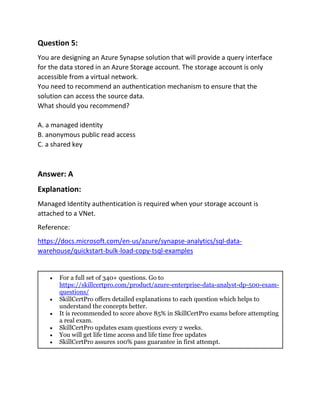 Question 5:
You are designing an Azure Synapse solution that will provide a query interface
for the data stored in an Azure Storage account. The storage account is only
accessible from a virtual network.
You need to recommend an authentication mechanism to ensure that the
solution can access the source data.
What should you recommend?
A. a managed identity
B. anonymous public read access
C. a shared key
Answer: A
Explanation:
Managed Identity authentication is required when your storage account is
attached to a VNet.
Reference:
https://docs.microsoft.com/en-us/azure/synapse-analytics/sql-data-
warehouse/quickstart-bulk-load-copy-tsql-examples
 For a full set of 340+ questions. Go to
https://skillcertpro.com/product/azure-enterprise-data-analyst-dp-500-exam-
questions/
 SkillCertPro offers detailed explanations to each question which helps to
understand the concepts better.
 It is recommended to score above 85% in SkillCertPro exams before attempting
a real exam.
 SkillCertPro updates exam questions every 2 weeks.
 You will get life time access and life time free updates
 SkillCertPro assures 100% pass guarantee in first attempt.
 