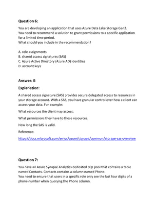 Question 6:
You are developing an application that uses Azure Data Lake Storage Gen2.
You need to recommend a solution to grant permissions to a specific application
for a limited time period.
What should you include in the recommendation?
A. role assignments
B. shared access signatures (SAS)
C. Azure Active Directory (Azure AD) identities
D. account keys
Answer: B
Explanation:
A shared access signature (SAS) provides secure delegated access to resources in
your storage account. With a SAS, you have granular control over how a client can
access your data. For example:
What resources the client may access.
What permissions they have to those resources.
How long the SAS is valid.
Reference:
https://docs.microsoft.com/en-us/azure/storage/common/storage-sas-overview
Question 7:
You have an Azure Synapse Analytics dedicated SQL pool that contains a table
named Contacts. Contacts contains a column named Phone.
You need to ensure that users in a specific role only see the last four digits of a
phone number when querying the Phone column.
 