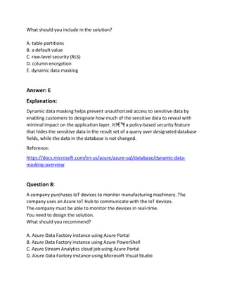 What should you include in the solution?
A. table partitions
B. a default value
C. row-level security (RLS)
D. column encryption
E. dynamic data masking
Answer: E
Explanation:
Dynamic data masking helps prevent unauthorized access to sensitive data by
enabling customers to designate how much of the sensitive data to reveal with
minimal impact on the application layer. It?€™
s a policy-based security feature
that hides the sensitive data in the result set of a query over designated database
fields, while the data in the database is not changed.
Reference:
https://docs.microsoft.com/en-us/azure/azure-sql/database/dynamic-data-
masking-overview
Question 8:
A company purchases IoT devices to monitor manufacturing machinery. The
company uses an Azure IoT Hub to communicate with the IoT devices.
The company must be able to monitor the devices in real-time.
You need to design the solution.
What should you recommend?
A. Azure Data Factory instance using Azure Portal
B. Azure Data Factory instance using Azure PowerShell
C. Azure Stream Analytics cloud job using Azure Portal
D. Azure Data Factory instance using Microsoft Visual Studio
 