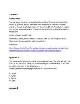 Answer: C
Explanation:
In a real-world scenario, you could have hundreds of these sensors generating
events as a stream. Ideally, a gateway device would run code to push these
events to Azure Event Hubs or Azure IoT Hubs. Your Stream Analytics job would
ingest these events from Event Hubs and run real-time analytics queries against
the streams.
Create a Stream Analytics job:
In the Azure portal, select + Create a resource from the left navigation menu.
Then, select Stream Analytics job from Analytics.
Reference:
https://docs.microsoft.com/en-us/azure/stream-analytics/stream-analytics-get-
started-with-azure-stream-analytics-to-process-data-from-iot-devices
Question 9:
You are designing a dimension table for a data warehouse. The table will track the
value of the dimension attributes over time and preserve the history of the data
by adding new rows as the data changes.
Which type of slowly changing dimension (SCD) should you use?
A. Type 0
B. Type 1
C. Type 2
D. Type 3
Answer: C
 