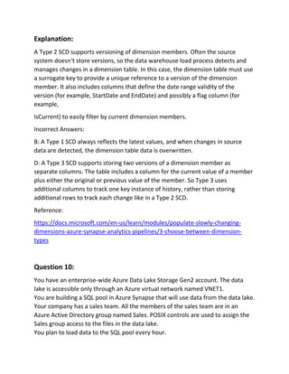 Explanation:
A Type 2 SCD supports versioning of dimension members. Often the source
system doesn‘t store versions, so the data warehouse load process detects and
manages changes in a dimension table. In this case, the dimension table must use
a surrogate key to provide a unique reference to a version of the dimension
member. It also includes columns that define the date range validity of the
version (for example, StartDate and EndDate) and possibly a flag column (for
example,
IsCurrent) to easily filter by current dimension members.
Incorrect Answers:
B: A Type 1 SCD always reflects the latest values, and when changes in source
data are detected, the dimension table data is overwritten.
D: A Type 3 SCD supports storing two versions of a dimension member as
separate columns. The table includes a column for the current value of a member
plus either the original or previous value of the member. So Type 3 uses
additional columns to track one key instance of history, rather than storing
additional rows to track each change like in a Type 2 SCD.
Reference:
https://docs.microsoft.com/en-us/learn/modules/populate-slowly-changing-
dimensions-azure-synapse-analytics-pipelines/3-choose-between-dimension-
types
Question 10:
You have an enterprise-wide Azure Data Lake Storage Gen2 account. The data
lake is accessible only through an Azure virtual network named VNET1.
You are building a SQL pool in Azure Synapse that will use data from the data lake.
Your company has a sales team. All the members of the sales team are in an
Azure Active Directory group named Sales. POSIX controls are used to assign the
Sales group access to the files in the data lake.
You plan to load data to the SQL pool every hour.
 