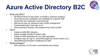 Azure Active Directory B2C
• What and Why?
– All IDM functions an app needs, to handle a customer audience
– Azure AD security, availability, and scalability for customer IDM
– Social IdPs and “application local accounts”
– Self-service sign up, password reset, profile management
– Customizable sign in and sign up UI
– Same protocols, libraries, and programming model as AAD
• How?
– Create an AAD B2C directory
– Select available Identity Providers (IdP)
– Create an AAD application for your web application
– Configure sign-up, sign-in, and profile pages (UI, shown claims, etc.)
– Add OWIN Authentication middleware for AAD
• Disadvantages?
– Still in preview, no CLI tools, some features are missing
 