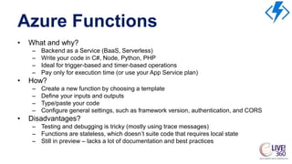 Azure Functions
• What and why?
– Backend as a Service (BaaS, Serverless)
– Write your code in C#, Node, Python, PHP
– Ideal for trigger-based and timer-based operations
– Pay only for execution time (or use your App Service plan)
• How?
– Create a new function by choosing a template
– Define your inputs and outputs
– Type/paste your code
– Configure general settings, such as framework version, authentication, and CORS
• Disadvantages?
– Testing and debugging is tricky (mostly using trace messages)
– Functions are stateless, which doesn’t suite code that requires local state
– Still in preview – lacks a lot of documentation and best practices
 
