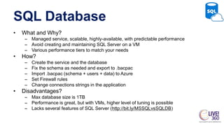 SQL Database
• What and Why?
– Managed service, scalable, highly-available, with predictable performance
– Avoid creating and maintaining SQL Server on a VM
– Various performance tiers to match your needs
• How?
– Create the service and the database
– Fix the schema as needed and export to .bacpac
– Import .bacpac (schema + users + data) to Azure
– Set Firewall rules
– Change connections strings in the application
• Disadvantages?
– Max database size is 1TB
– Performance is great, but with VMs, higher level of tuning is possible
– Lacks several features of SQL Server (http://bit.ly/MSSQLvsSQLDB)
 