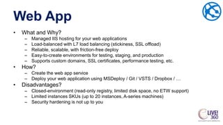 Web App
• What and Why?
– Managed IIS hosting for your web applications
– Load-balanced with L7 load balancing (stickiness, SSL offload)
– Reliable, scalable, with friction-free deploy
– Easy-to-create environments for testing, staging, and production
– Supports custom domains, SSL certificates, performance testing, etc.
• How?
– Create the web app service
– Deploy your web application using MSDeploy / Git / VSTS / Dropbox / …
• Disadvantages?
– Closed-environment (read-only registry, limited disk space, no ETW support)
– Limited instances SKUs (up to 20 instances, A-series machines)
– Security hardening is not up to you
 