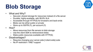 Blob Storage
• What and Why?
– Secured, shared storage for resources instead of a file server
– Durable, highly-available, with 99.9% SLA
– Accessible through HTTP(S) for browsers and back-ends
– Blobs can be either public or private
– Store up to 500TB (!!), per account (!!)
• How?
– Move resources from file servers to blob storage
– Use the client SDK to retrieve/store blobs
– Make public resources available with HTTP(S)
• Disadvantages?
– Requires changing your server-side [+client-side] code
– No IP restriction / VNET support
 