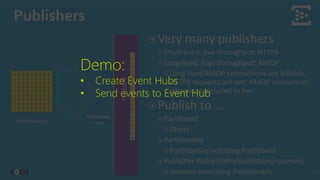 Publishers
16
Event Producers
Very many publishers
Short-lived, low throughput: HTTPS
Long-lived, high throughput: AMQP
Long lived AMQP connections are billable,
HTTPS requests are not; AMQP connection
allowance included in tier
Publish to …
PartitionId
Direct
PartitionKey
PartitionKey selecting PartitionId
Publisher Policy (<eh>/publishers/<name>)
<name> overriding PartitionKey
Demo:
• Create Event Hubs
• Send events to Event Hub
 