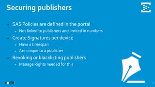 Securing publishers
17
➔ SAS Policies are defined in the portal
➔ Not linked to publishers and limited in numbers
➔ Create Signatures per device
➔ Have a timespan
➔ Are unique to a publisher
➔ Revoking or blacklisting publishers
➔ Manage Rights needed for this
 