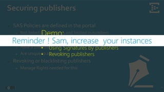 Securing publishers
18
➔ SAS Policies are defined in the portal
➔ Not linked to publishers and limited in numbers
➔ Create Signatures per device
➔ Have a timespan
➔ Are unique to a publisher
➔ Revoking or blacklisting publishers
➔ Manage Rights needed for this
Demo:
• Generating SAS Signatures
• Using Signatures by publishers
• Revoking publishers
Reminder ! Sam, increase your instances
 