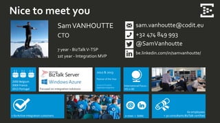 Nice to meet you
SamVANHOUTTE
CTO
7 year - BizTalkV-TSP
1st year - Integration MVP
sam.vanhoutte@codit.eu
+32 474 849 993
@SamVanhoutte
be.linkedin.com/in/samvanhoutte/
> 60 Active integration customers
International Focus -
HQ in BEFocused on integration solutions
2000 Belgium
2004 France
2013 Portugal
60 employees
> 50 consultants BizTalk certifiede-news + SoMe
2012 & 2013
Partner of the Year
Award Finalist
Application Integration
 