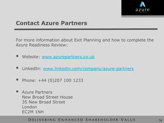 Contact Azure Partners


For more information about Exit Planning and how to complete the
Azure Readiness Review:

   Website: www.azurepartners.co.uk

   LinkedIn: www.linkedin.com/company/azure-partners

   Phone: +44 (0)207 100 1233

   Azure Partners
    New Broad Street House
    35 New Broad Street
    London
    EC2M 1NH
                                                                   14
 