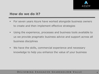 How do we do it?

   For seven years Azure have worked alongside business owners
    to create and then implement effective strategies

   Using the experience, processes and business tools available to
    us we provide pragmatic business advice and support across all
    business disciplines

   We have the skills, commercial experience and necessary
    knowledge to help you enhance the value of your business




                                                                      4
 