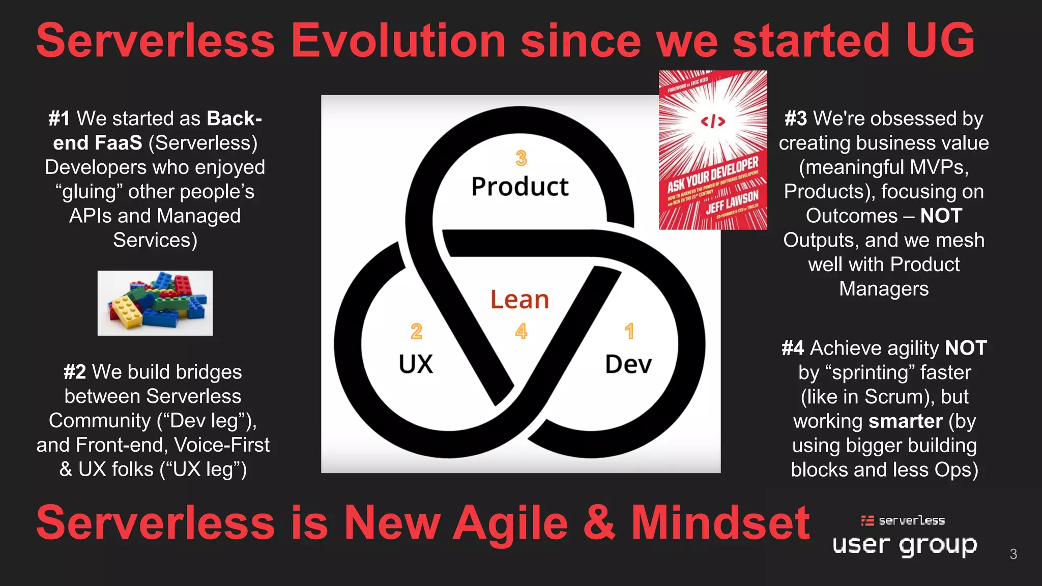 Serverless Evolution since we started UG
3
Serverless is New Agile & Mindset
#1 We started as Back-
end FaaS (Serverless)
Developers who enjoyed
“gluing” other people’s
APIs and Managed
Services)
#3 We're obsessed by
creating business value
(meaningful MVPs,
Products), focusing on
Outcomes – NOT
Outputs, and we mesh
well with Product
Managers
#2 We build bridges
between Serverless
Community (“Dev leg”),
and Front-end, Voice-First
& UX folks (“UX leg”)
#4 Achieve agility NOT
by “sprinting” faster
(like in Scrum), but
working smarter (by
using bigger building
blocks and less Ops)
 