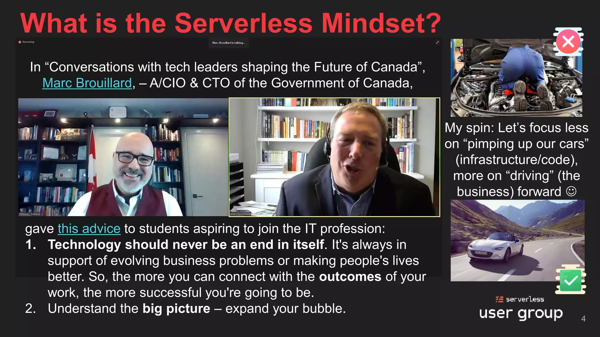 What is the Serverless Mindset?
4
My spin: Let’s focus less
on “pimping up our cars”
(infrastructure/code),
more on “driving” (the
business) forward ☺
In “Conversations with tech leaders shaping the Future of Canada”,
Marc Brouillard, – A/CIO & CTO of the Government of Canada,
gave this advice to students aspiring to join the IT profession:
1. Technology should never be an end in itself. It's always in
support of evolving business problems or making people's lives
better. So, the more you can connect with the outcomes of your
work, the more successful you're going to be.
2. Understand the big picture – expand your bubble.
 
