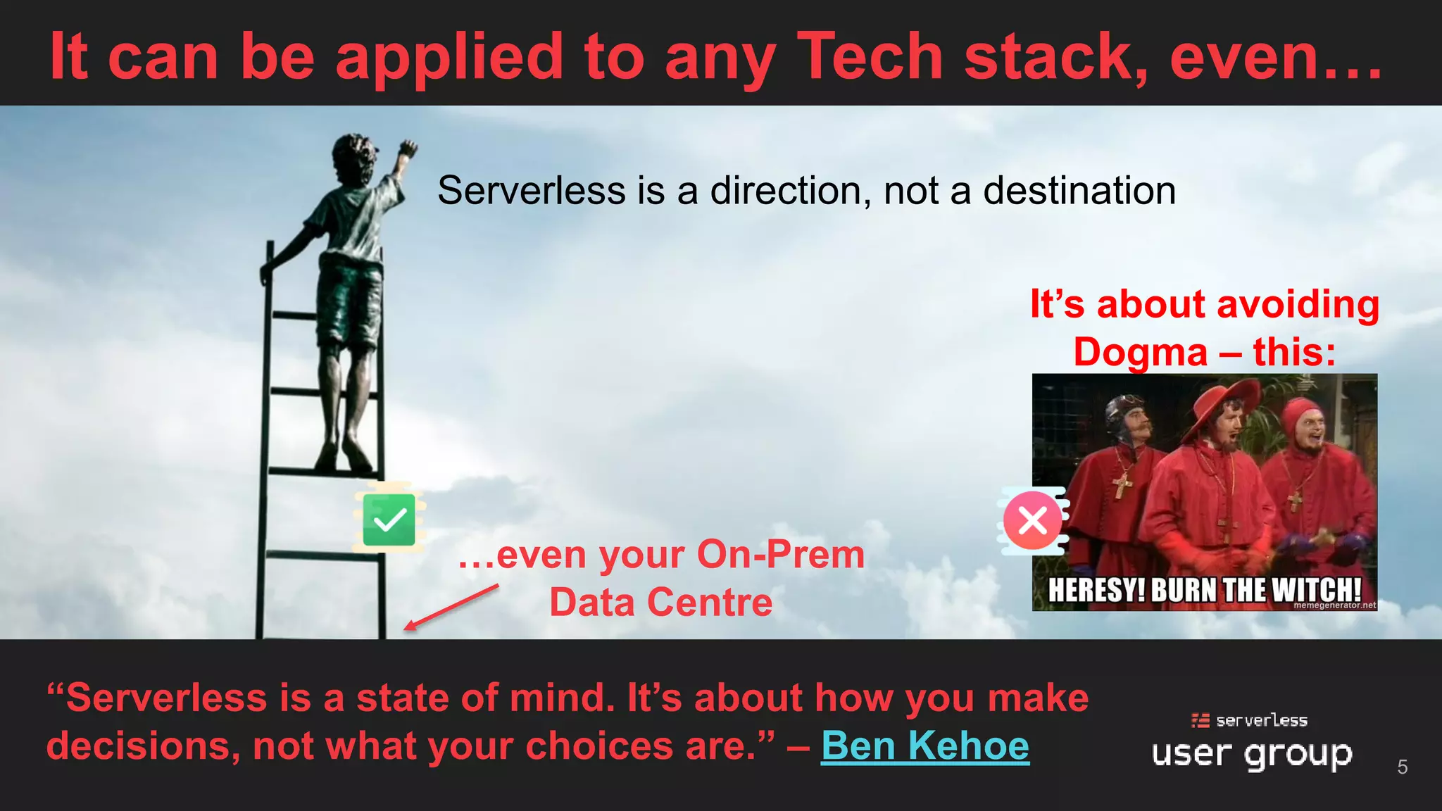 It can be applied to any Tech stack, even…
5
“Serverless is a state of mind. It’s about how you make
decisions, not what your choices are.” – Ben Kehoe
…even your On-Prem
Data Centre
Serverless is a direction, not a destination
It’s about avoiding
Dogma – this:
 