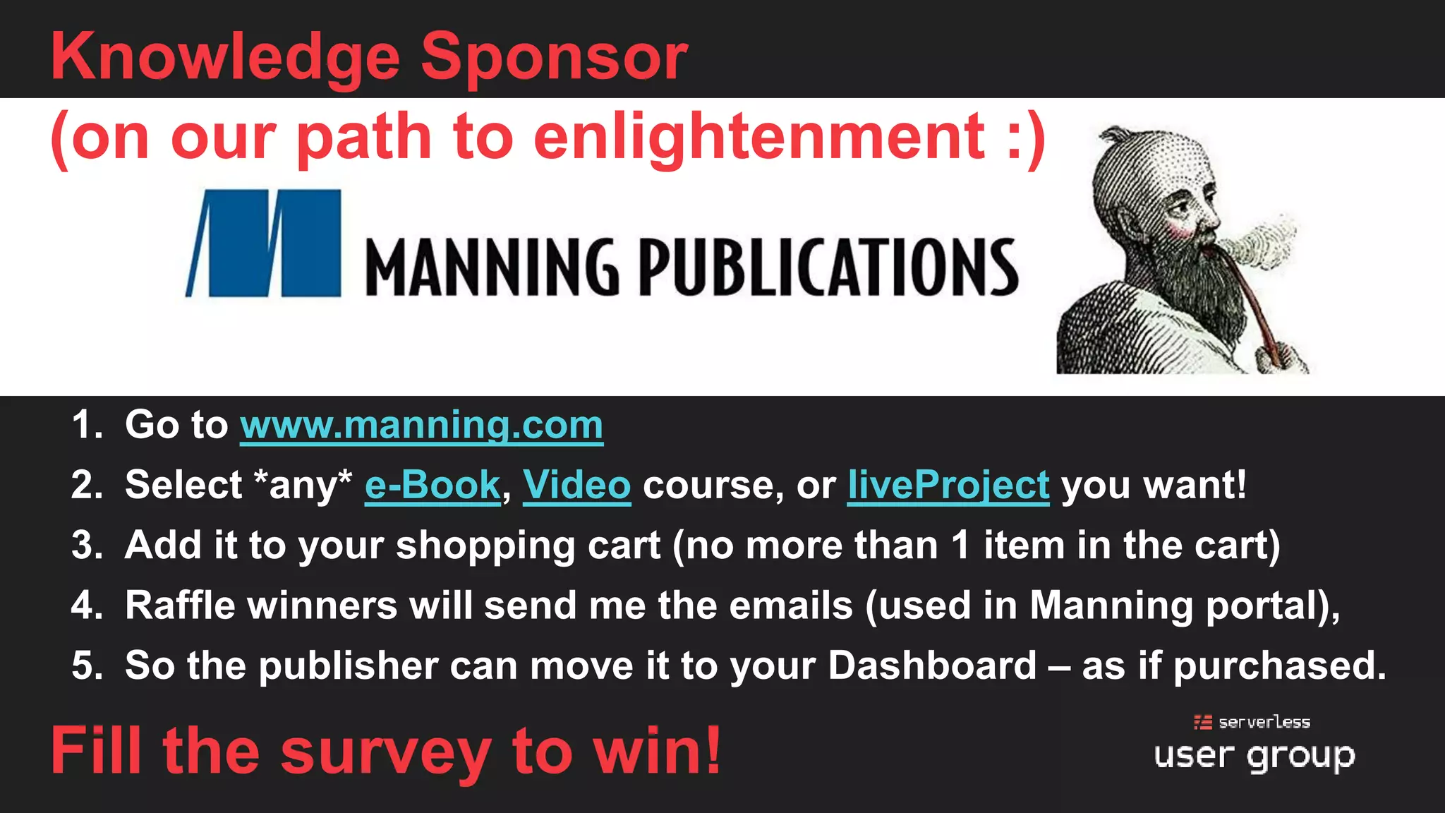Knowledge Sponsor
(on our path to enlightenment :)
1. Go to www.manning.com
2. Select *any* e-Book, Video course, or liveProject you want!
3. Add it to your shopping cart (no more than 1 item in the cart)
4. Raffle winners will send me the emails (used in Manning portal),
5. So the publisher can move it to your Dashboard – as if purchased.
Fill the survey to win!
 