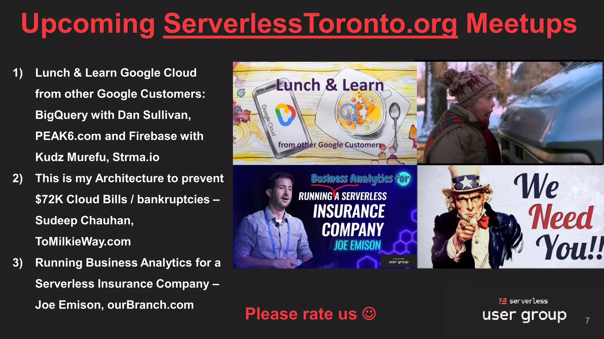 Upcoming ServerlessToronto.org Meetups
7
1) Lunch & Learn Google Cloud
from other Google Customers:
BigQuery with Dan Sullivan,
PEAK6.com and Firebase with
Kudz Murefu, Strma.io
2) This is my Architecture to prevent
$72K Cloud Bills / bankruptcies –
Sudeep Chauhan,
ToMilkieWay.com
3) Running Business Analytics for a
Serverless Insurance Company –
Joe Emison, ourBranch.com
Please rate us ☺
 