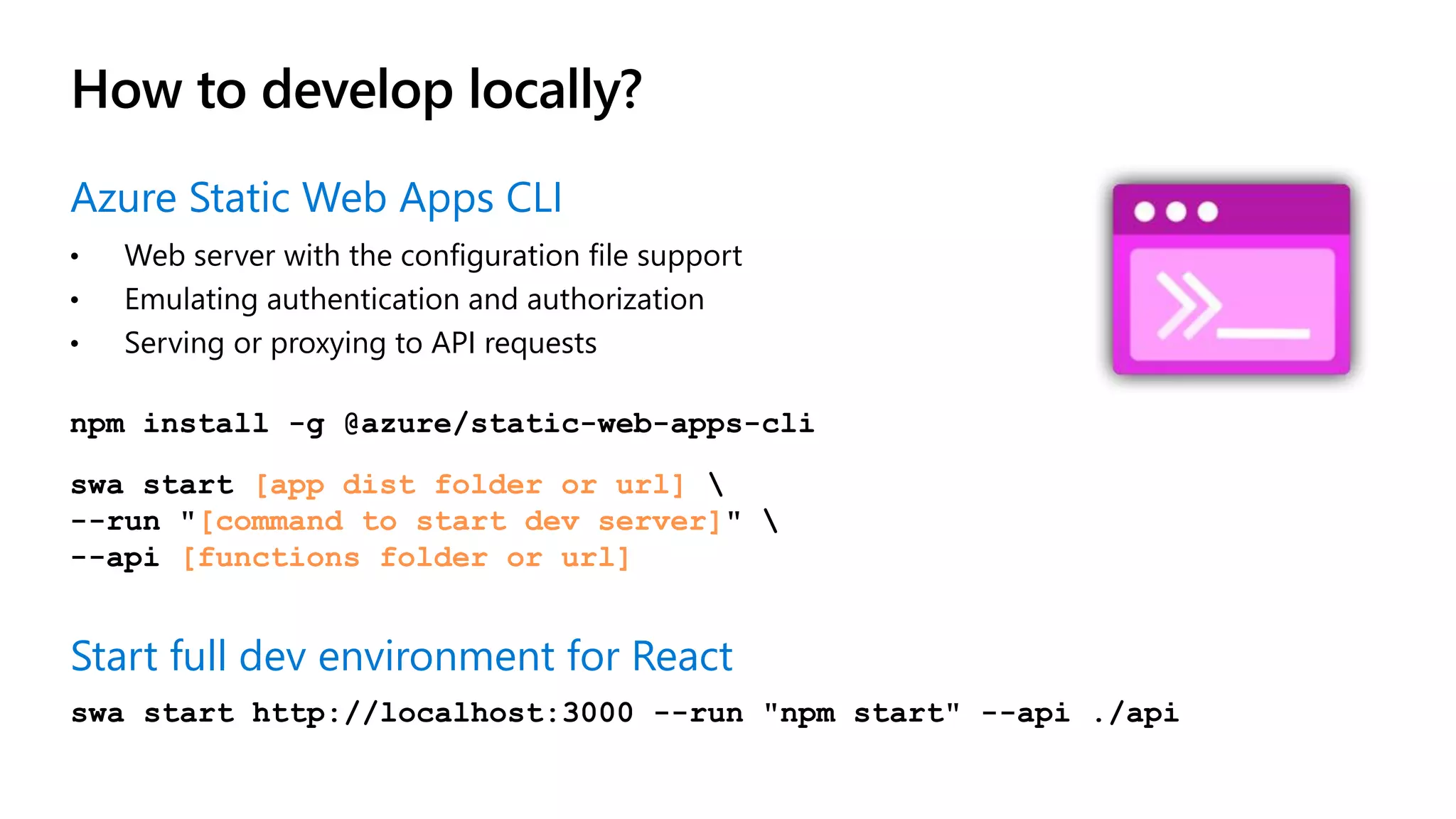 How to develop locally? npm install -g @azure/static-web-apps-cli swa start [app dist folder or url] --run "[command to start dev server]" --api [functions folder or url] Start full dev environment for React swa start http://localhost:3000 --run "npm start" --api ./api Azure Static Web Apps CLI • Web server with the configuration file support • Emulating authentication and authorization • Serving or proxying to API requests 