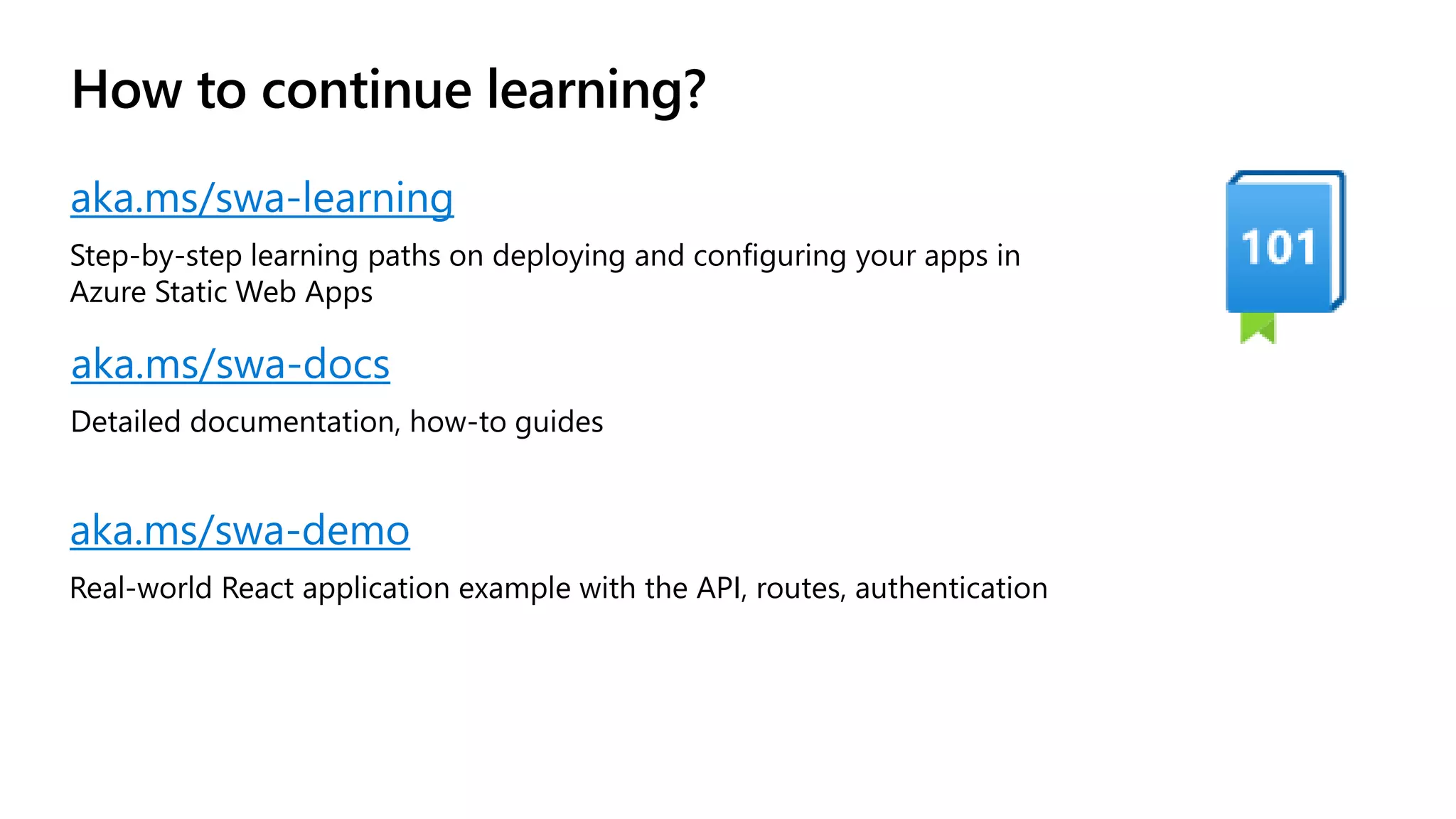 How to continue learning? aka.ms/swa-learning Step-by-step learning paths on deploying and configuring your apps in Azure Static Web Apps aka.ms/swa-docs Detailed documentation, how-to guides aka.ms/swa-demo Real-world React application example with the API, routes, authentication 