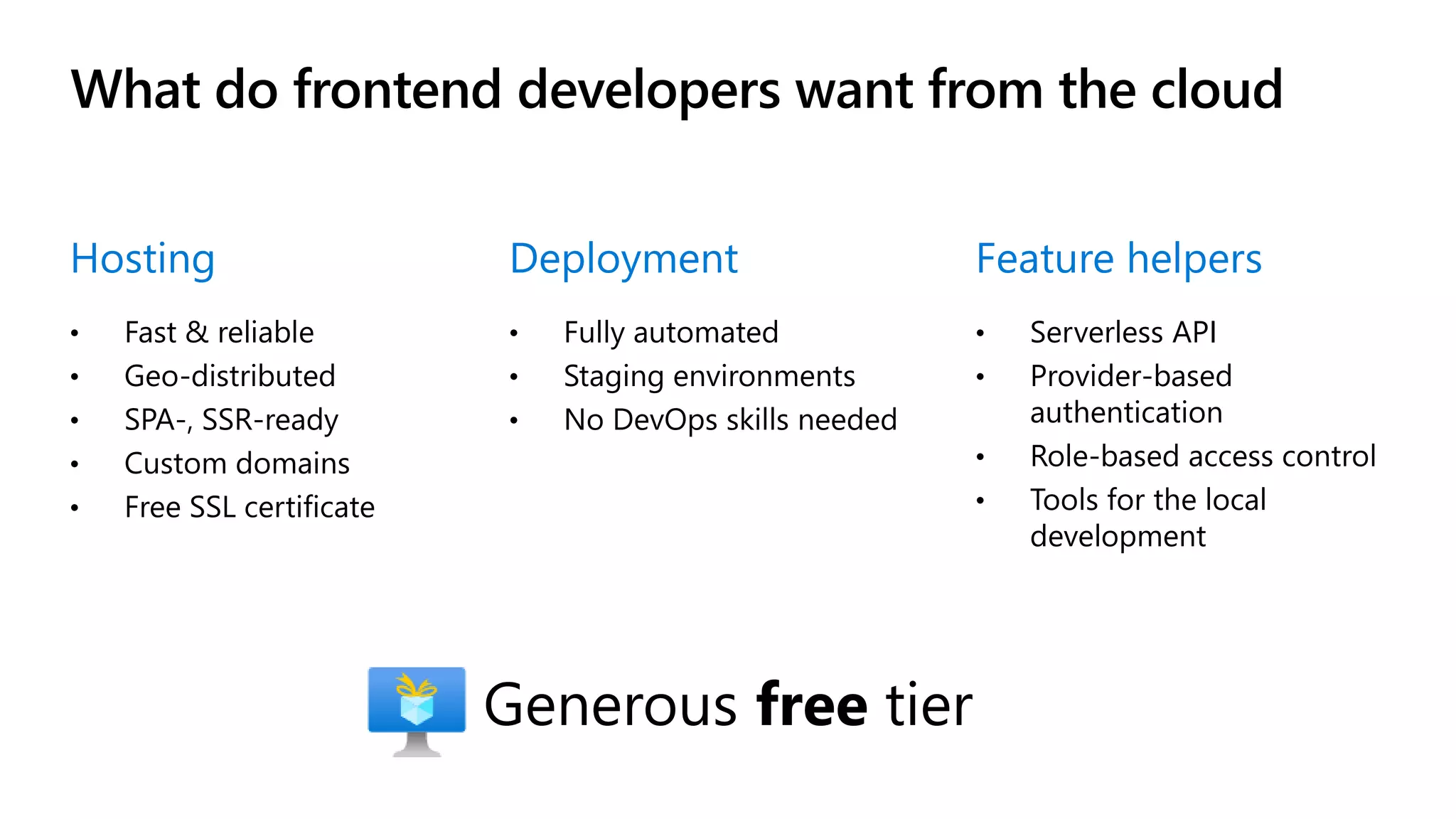 What do frontend developers want from the cloud Hosting • Fast & reliable • Geo-distributed • SPA-, SSR-ready • Custom domains • Free SSL certificate Deployment • Fully automated • Staging environments • No DevOps skills needed Feature helpers • Serverless API • Provider-based authentication • Role-based access control • Tools for the local development Generous free tier 